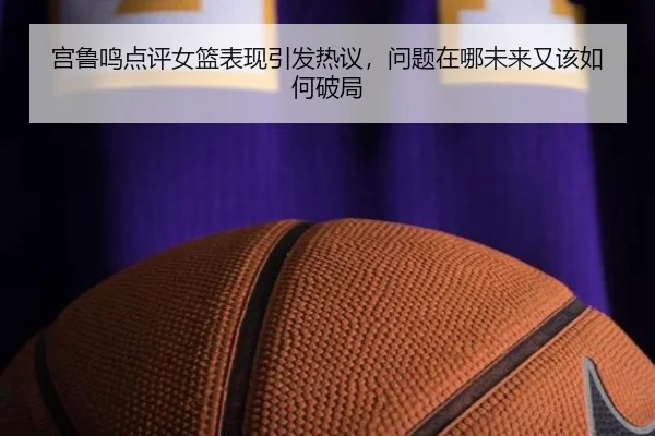 宫鲁鸣点评女篮表现引发热议，问题在哪未来又该如何破局（DouYu）